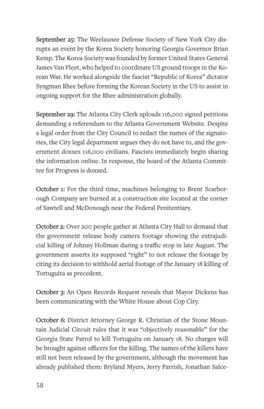 September 25: The Weclaunee Defense Society of New York City dis- rupts an event by the Korea Society honoring Georgia Governor Brian Kemp. The Korea Society was founded by former United States General James Van Fleet, who helped to coordinate US ground troops in the Ko- rean War, He worked alongside the fascist “Republic of Korea” dictator ‘Syngman Rhee before forming the Korean Society in the US to assist in ‘ongoing support for the Rhee administration globally. September 29: The Atlanta City Clerk uploads 116,000 signed petitions demanding a referendum to the Atlanta Government Website. Despite alegal order from the City Council to redact the names of the signato- ries, the City legal department argues they do not have to, and the gov- emment doxxes 116,000 civilians. Fascists immediately begin sharing the information online. In response, the board of the Adlanta Commit- tee for Progress s dowxed. October 1: For the third time, machines belonging to Brent Scarbor- ough Company are burned at a construction site located at the corner of Sawtell and McDonough near the Federal Penitentiary. October 2: Over 200 people gather at Atlanta City Hall to demand that the government release body camera footage showing the extrajudi- cial killing of Johnny Hollman during a traffic stop in late August. The government asserts its supposed “right” to not release the footage by citingits decision to withhold aerial footage of the January 18 killing of Tortuguita as precedent. October 3: An Open Records Request reveals that Mayor Dickens has been communicating with the White House about Cop City. October 6 District Attorey George R. Christian of the Stone Moun- tain Judicial Circuit rules that it was “objectively reasonable” for the Georgia State Patrol to kill Tortuguita on January 18. No charges wil be brought against officers for the killing. The names of the killers have: still not been released by the government, although the movement has already published them: Bryland Myers, Jerry Parrish, Jonathan Salce- 58